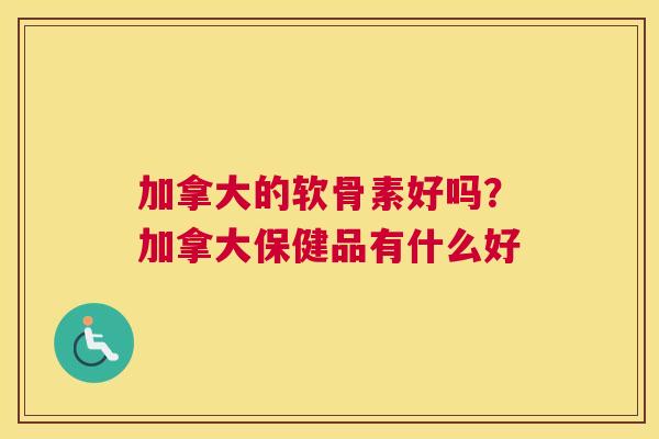 加拿大的软骨素好吗?加拿大保健品有什么好 加拿大的软骨素好吗?加拿大保健品有什么好