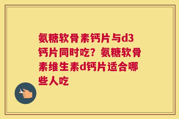 氨糖软骨素钙片与d3钙片同时吃？氨糖软骨素维生素d钙片适合哪些人吃