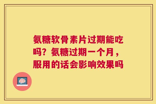 氨糖软骨素片过期能吃吗?氨糖过期一个月,服用的话会影响效果吗