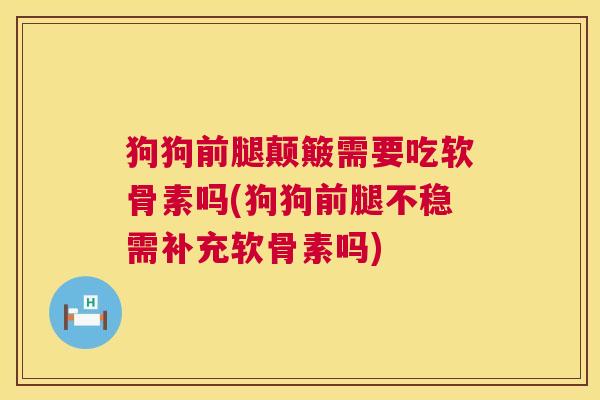 狗狗前腿颠簸需要吃软骨素吗(狗狗前腿不稳需补充软骨素吗)
