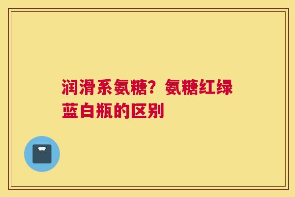润滑系氨糖?氨糖红绿蓝白瓶的区别