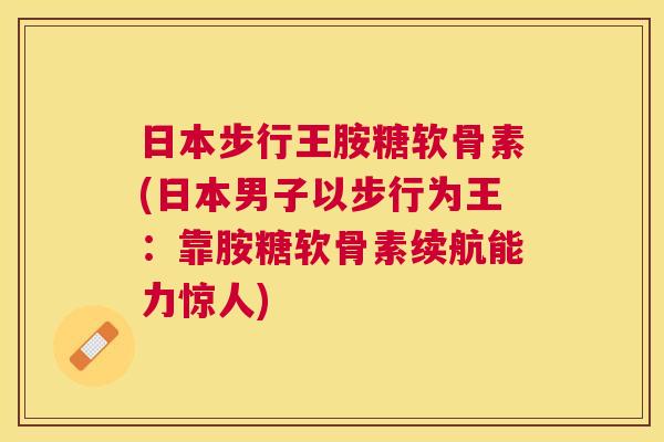 日本步行王胺糖软骨素(日本男子以步行为王：靠胺糖软骨素续航能力惊人)