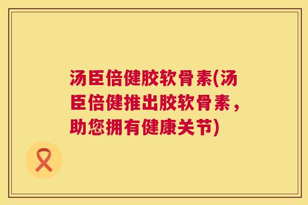汤臣倍健胶软骨素(汤臣倍健推出胶软骨素,助您拥有健康关节)