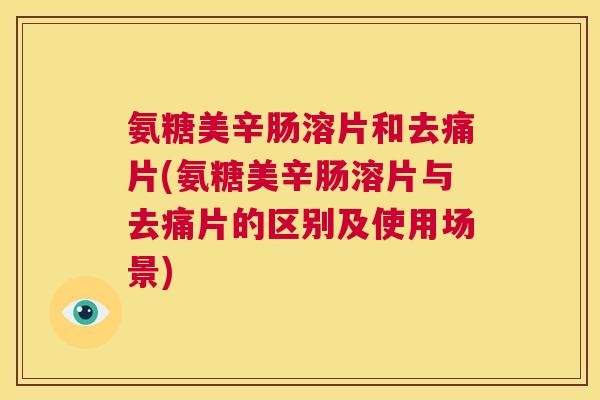 氨糖美辛肠溶片和去痛片(氨糖美辛肠溶片与去痛片的区别及使用场景)
