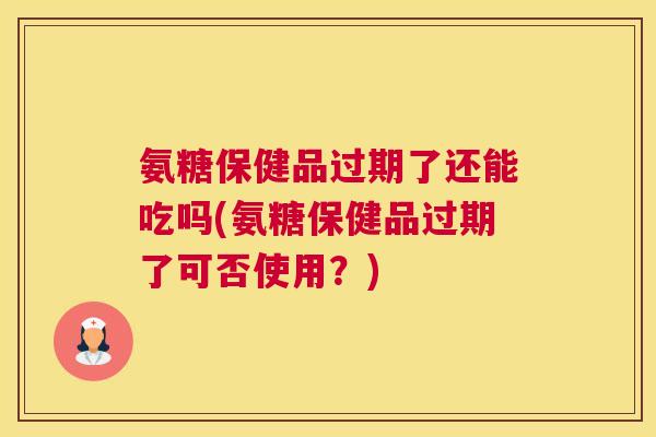 氨糖保健品过期了还能吃吗(氨糖保健品过期了可否使用?)
