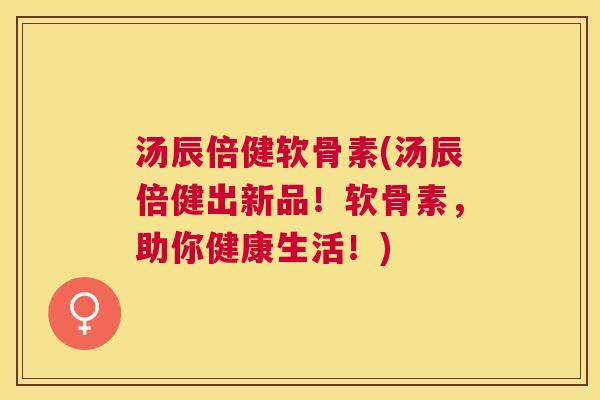 汤辰倍健软骨素(汤辰倍健出新品！软骨素，助你健康生活！)