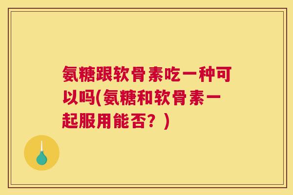 氨糖跟软骨素吃一种可以吗(氨糖和软骨素一起服用能否？)