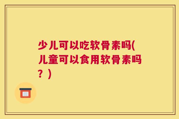 少儿可以吃软骨素吗(儿童可以食用软骨素吗？)
