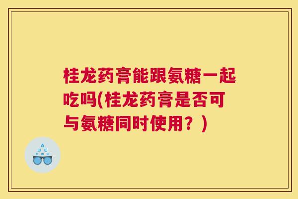 桂龙药膏能跟氨糖一起吃吗(桂龙药膏是否可与氨糖同时使用?)