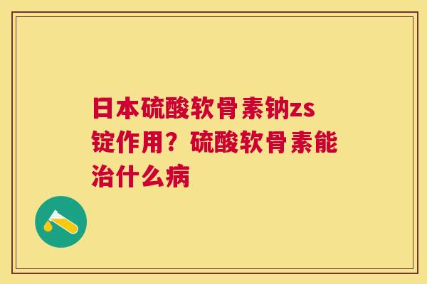 日本硫酸软骨素钠zs锭作用?硫酸软骨素能治什么病