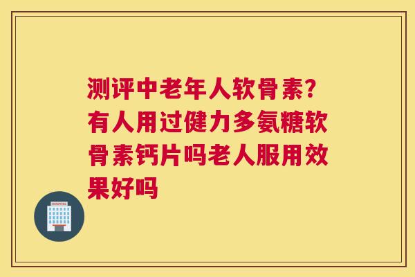 测评中老年人软骨素?有人用过健力多氨糖软骨素钙片吗老人服用效果好吗