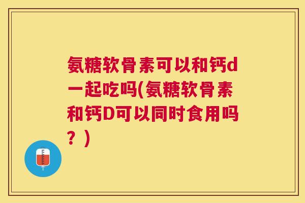 氨糖软骨素可以和钙d一起吃吗(氨糖软骨素和钙D可以同时食用吗?)