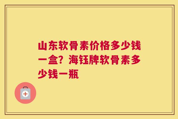 山东软骨素价格多少钱一盒？海钰牌软骨素多少钱一瓶