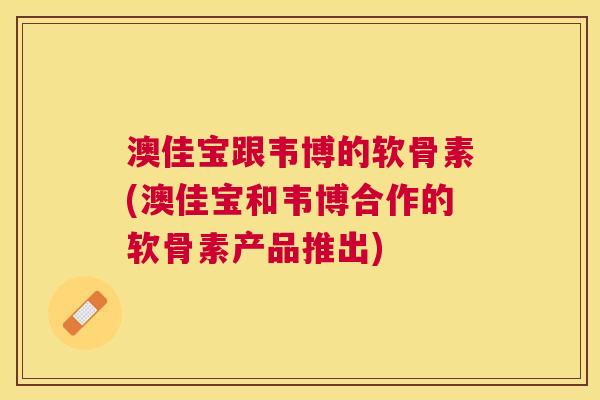澳佳宝跟韦博的软骨素(澳佳宝和韦博合作的软骨素产品推出)