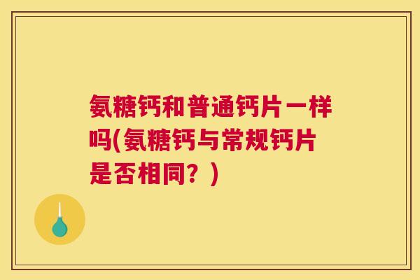 氨糖钙和普通钙片一样吗(氨糖钙与常规钙片是否相同?)