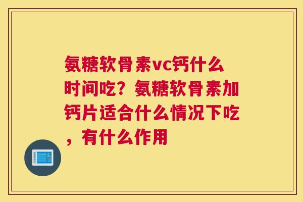氨糖软骨素vc钙什么时间吃?氨糖软骨素加钙片适合什么情况下吃,有什么作用