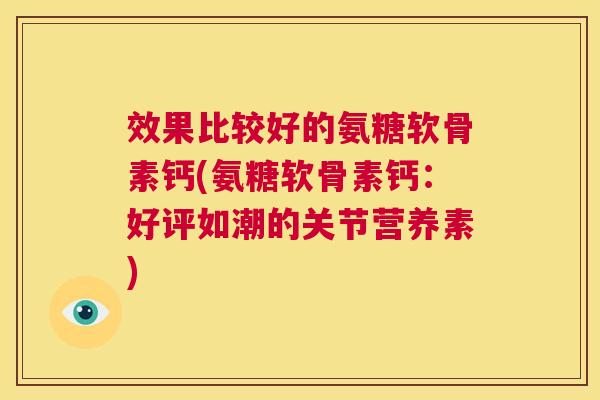 效果比较好的氨糖软骨素钙(氨糖软骨素钙:好评如潮的关节营养素) 效果比较好的氨糖软骨素钙(氨糖软骨素钙:好评如潮的关节营养素)
