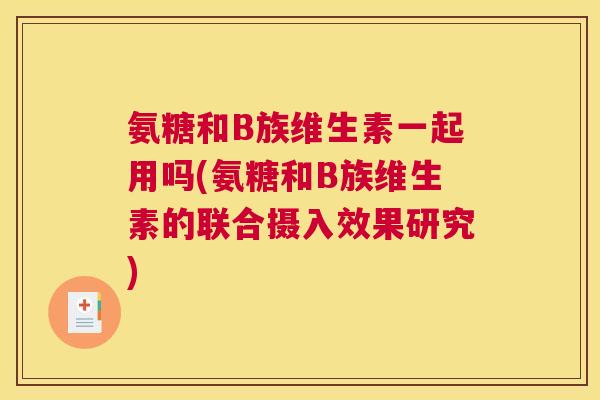 氨糖和B族维生素一起用吗(氨糖和B族维生素的联合摄入效果研究) 氨糖和B族维生素一起用吗(氨糖和B族维生素的联合摄入效果研究)
