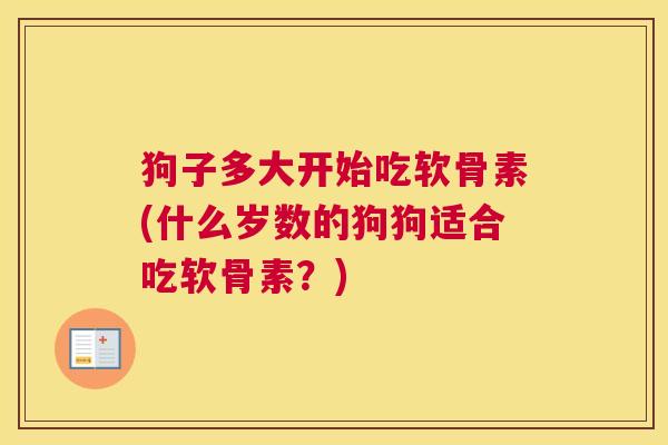狗子多大开始吃软骨素(什么岁数的狗狗适合吃软骨素?)