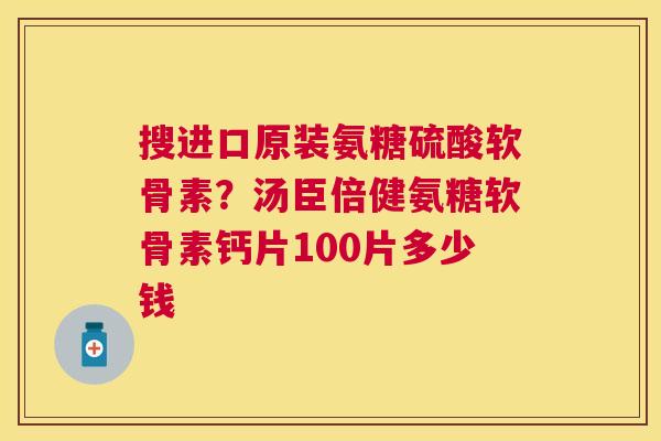 搜进口原装氨糖硫酸软骨素?汤臣倍健氨糖软骨素钙片100片多少钱