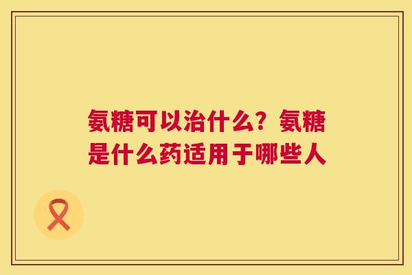 氨糖可以什么?氨糖是什么药适用于哪些人 氨糖可以什么?氨糖是什么药适用于哪些人