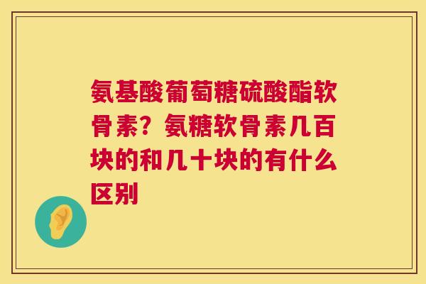氨基酸葡萄糖硫酸酯软骨素?氨糖软骨素几百块的和几十块的有什么区别 氨基酸葡萄糖硫酸酯软骨素?氨糖软骨素几百块的和几十块的有什么区别