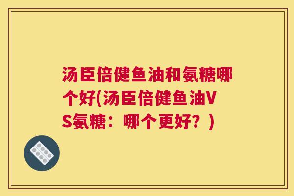 汤臣倍健鱼油和氨糖哪个好(汤臣倍健鱼油VS氨糖:哪个更好?) 汤臣倍健鱼油和氨糖哪个好(汤臣倍健鱼油VS氨糖:哪个更好?)