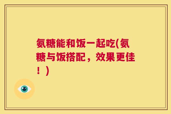 氨糖能和饭一起吃(氨糖与饭搭配，效果更佳！)