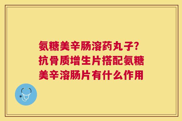 氨糖美辛肠溶药丸子?抗骨质增生片搭配氨糖美辛溶肠片有什么作用