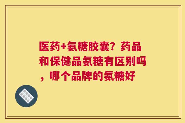医药+氨糖胶囊？药品和保健品氨糖有区别吗，哪个品牌的氨糖好