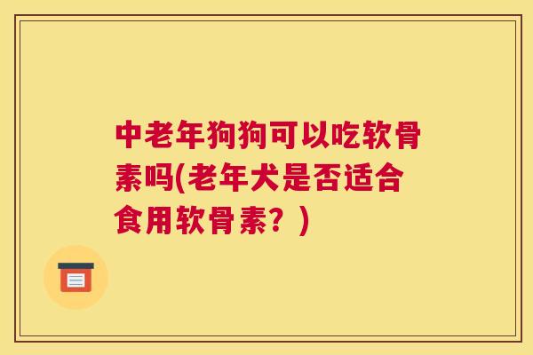 中老年狗狗可以吃软骨素吗(老年犬是否适合食用软骨素？)