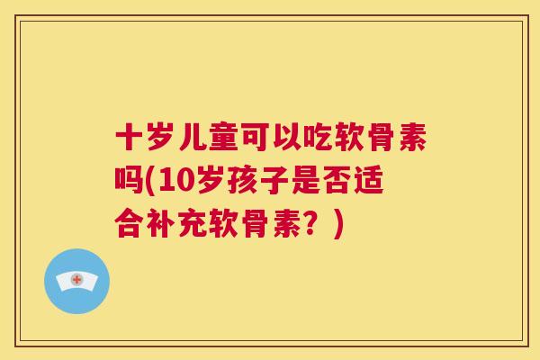 十岁儿童可以吃软骨素吗(10岁孩子是否适合补充软骨素?)