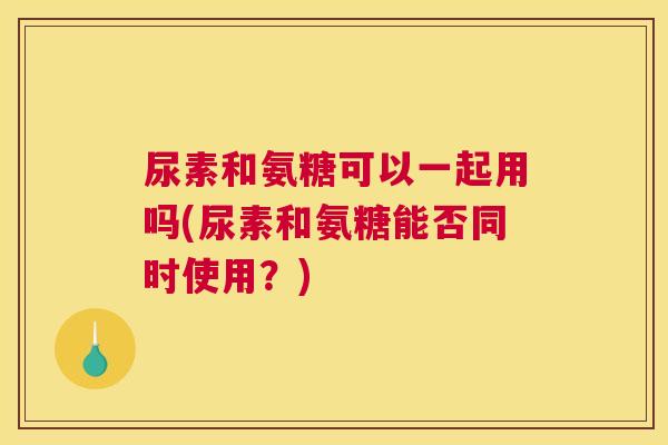 尿素和氨糖可以一起用吗(尿素和氨糖能否同时使用?)