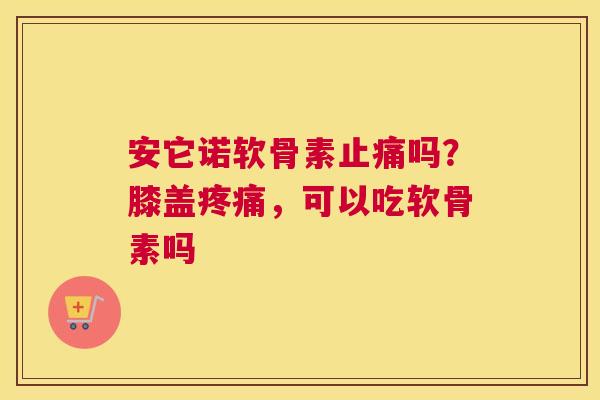 安它诺软骨素止痛吗？膝盖疼痛，可以吃软骨素吗