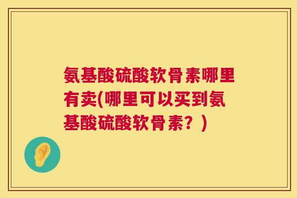 氨基酸硫酸软骨素哪里有卖(哪里可以买到氨基酸硫酸软骨素?)