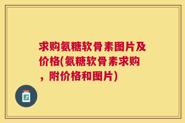 求购氨糖软骨素图片及价格(氨糖软骨素求购,附价格和图片)
