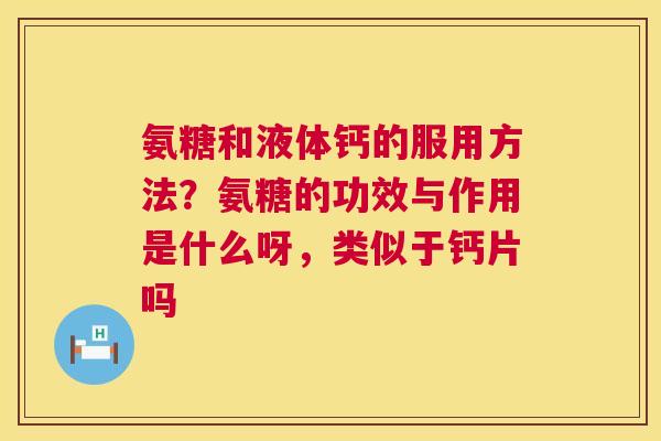 氨糖和液体钙的服用方法?氨糖的功效与作用是什么呀,类似于钙片吗 氨糖和液体钙的服用方法?氨糖的功效与作用是什么呀,类似于钙片吗