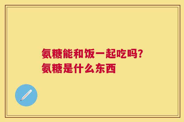 氨糖能和饭一起吃吗？氨糖是什么东西