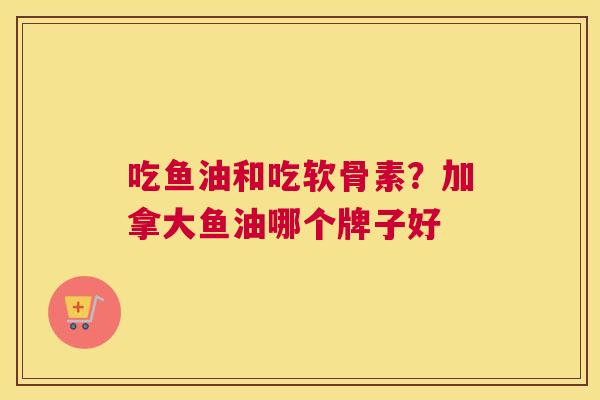 吃鱼油和吃软骨素?加拿大鱼油哪个牌子好 吃鱼油和吃软骨素?加拿大鱼油哪个牌子好