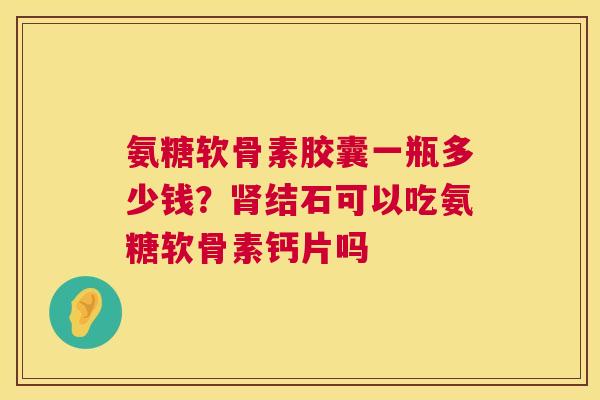氨糖软骨素胶囊一瓶多少钱?肾结石可以吃氨糖软骨素钙片吗