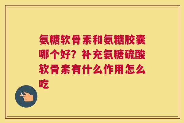 氨糖软骨素和氨糖胶囊哪个好?补充氨糖硫酸软骨素有什么作用怎么吃