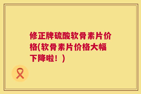 修正牌硫酸软骨素片价格(软骨素片价格大幅下降啦!) 修正牌硫酸软骨素片价格(软骨素片价格大幅下降啦!)