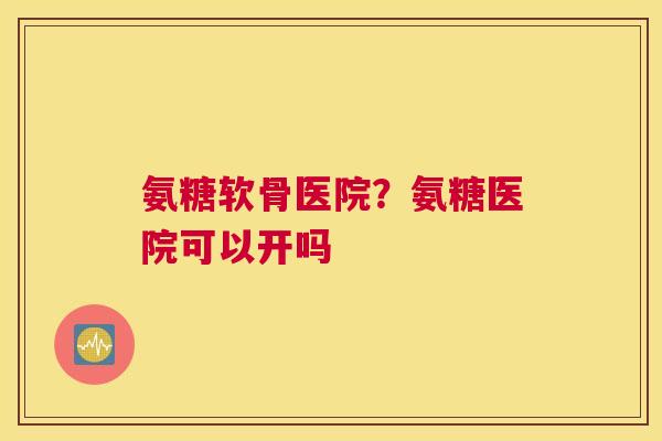 氨糖软骨医院?氨糖医院可以开吗 氨糖软骨医院?氨糖医院可以开吗