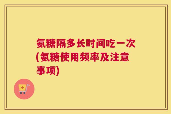 氨糖隔多长时间吃一次(氨糖使用频率及注意事项)