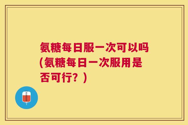 氨糖每日服一次可以吗(氨糖每日一次服用是否可行?)