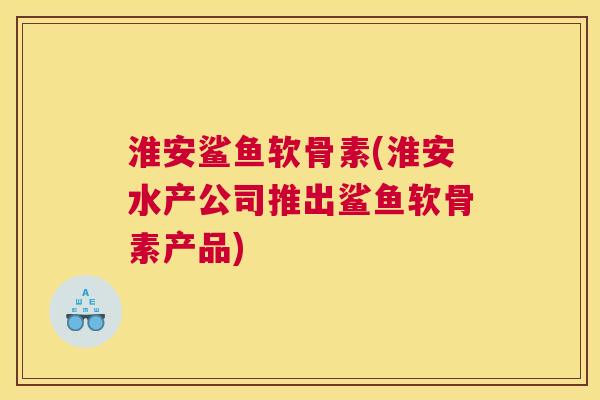 淮安鲨鱼软骨素(淮安水产公司推出鲨鱼软骨素产品)