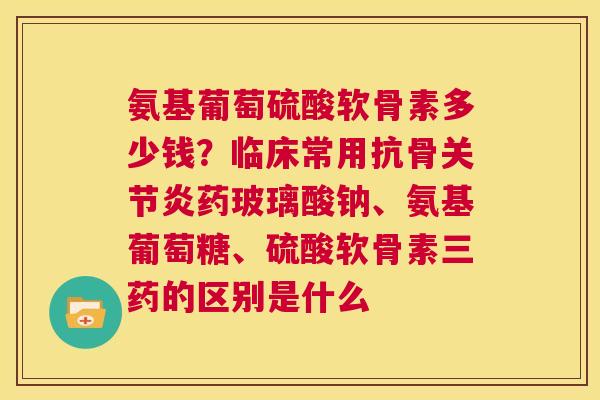 氨基葡萄硫酸软骨素多少钱?临床常用抗骨关节炎药玻璃酸钠、氨基葡萄糖、硫酸软骨素三药的区别是什么