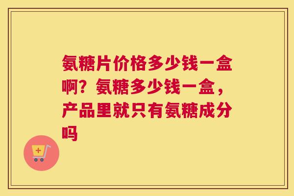 氨糖片价格多少钱一盒啊?氨糖多少钱一盒,产品里就只有氨糖成分吗