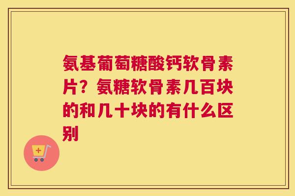 氨基葡萄糖酸钙软骨素片?氨糖软骨素几百块的和几十块的有什么区别
