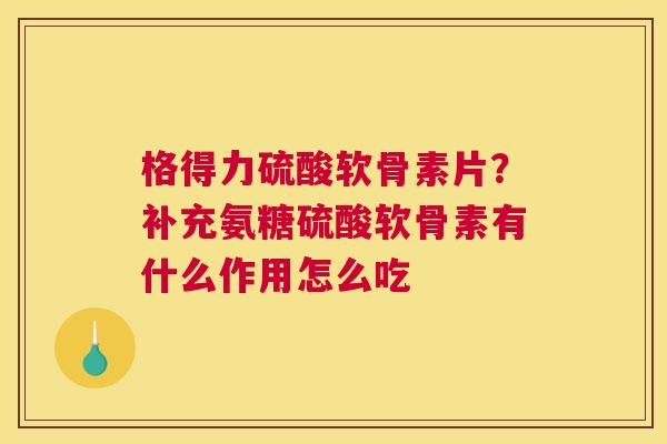 格得力硫酸软骨素片?补充氨糖硫酸软骨素有什么作用怎么吃